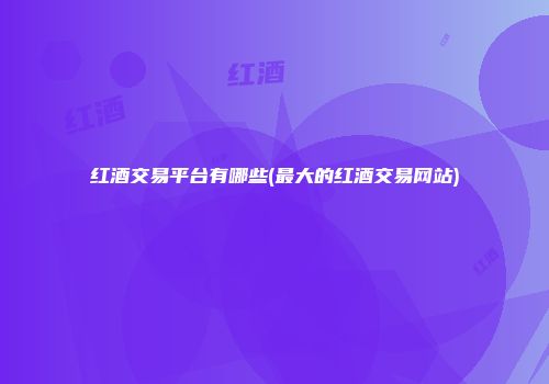红酒交易平台有哪些(最大的红酒交易网站)