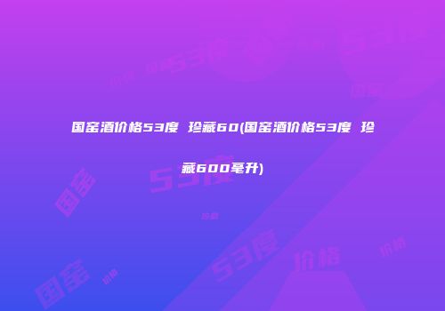 国窑酒价格53度 珍藏60(国窑酒价格53度 珍藏600毫升)