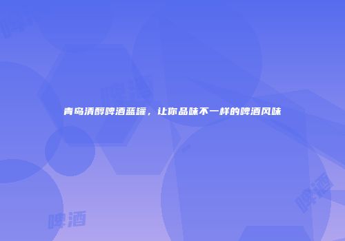 青岛清醇啤酒蓝罐，让你品味不一样的啤酒风味