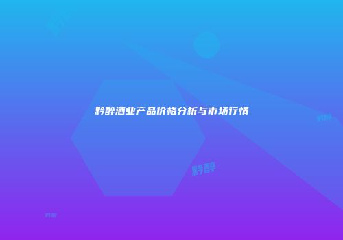 黔醉酒业产品价格分析与市场行情