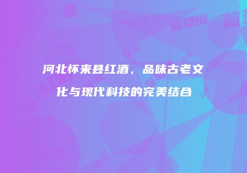 河北怀来县红酒，品味古老文化与现代科技的完美结合
