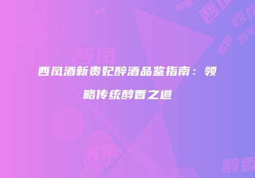 西凤酒新贵妃醉酒品鉴指南：领略传统醇香之道