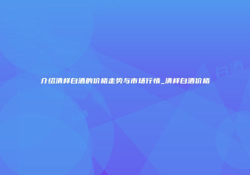 介绍清样白酒的价格走势与市场行情_清样白酒价格