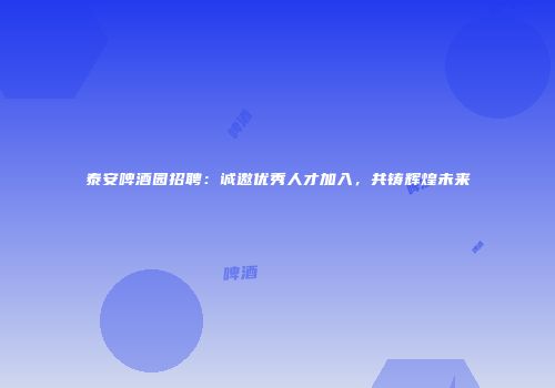 泰安啤酒园招聘：诚邀优秀人才加入，共铸辉煌未来