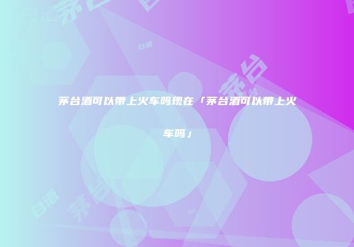 茅台酒可以带上火车吗现在「茅台酒可以带上火车吗」