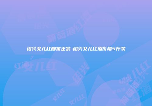 绍兴女儿红哪家正宗-绍兴女儿红酒价格5斤装
