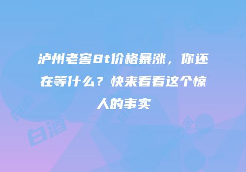 泸州老窖8t价格暴涨，你还在等什么？快来看看这个惊人的事实