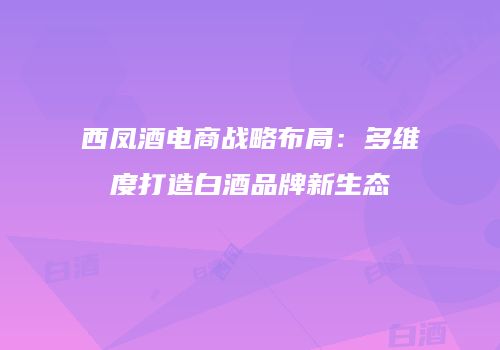 西凤酒电商战略布局：多维度打造白酒品牌新生态