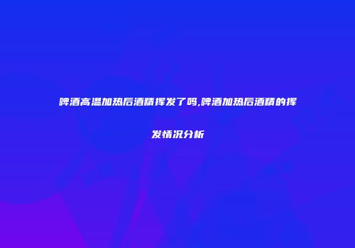 啤酒高温加热后酒精挥发了吗,啤酒加热后酒精的挥发情况分析