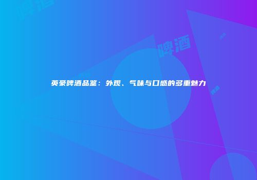 英豪啤酒品鉴：外观、气味与口感的多重魅力
