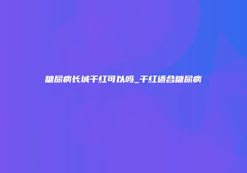 糖尿病长城干红可以吗_干红适合糖尿病