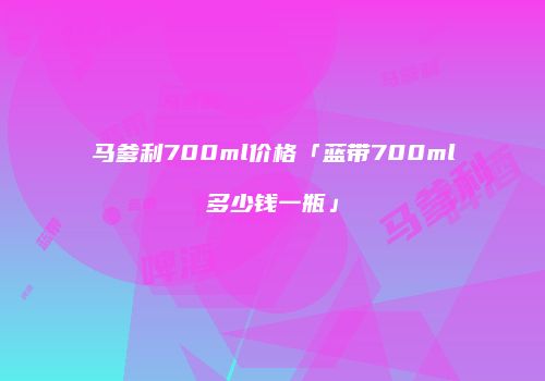 马爹利700ml价格「蓝带700ml多少钱一瓶」