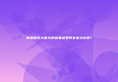 啤酒罐装大瓶为何越来越受男女老少欢迎？