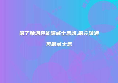 喝了啤酒还能喝威士忌吗,喝完啤酒再喝威士忌