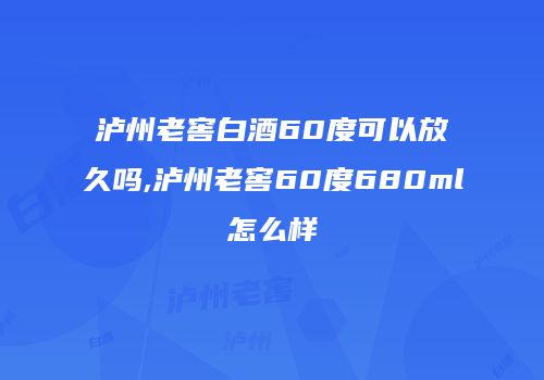 泸州老窖白酒60度可以放久吗,泸州老窖60度680ml怎么样