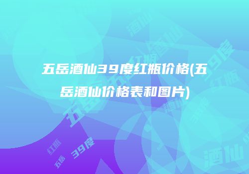 五岳酒仙39度红瓶价格(五岳酒仙价格表和图片)