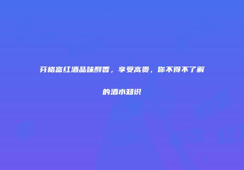 芬格富红酒品味醇香，享受高贵，你不得不了解的酒水知识