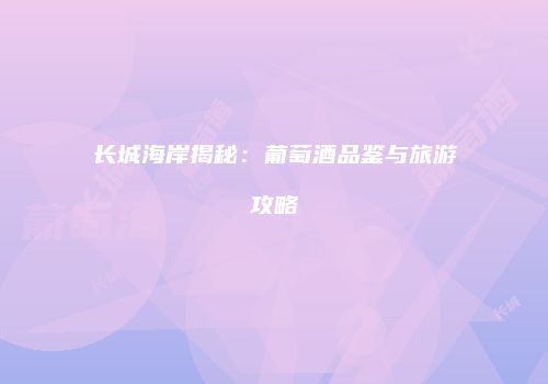 长城海岸揭秘：葡萄酒品鉴与旅游攻略