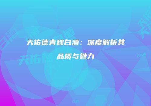 天佑德青稞白酒：深度解析其品质与魅力