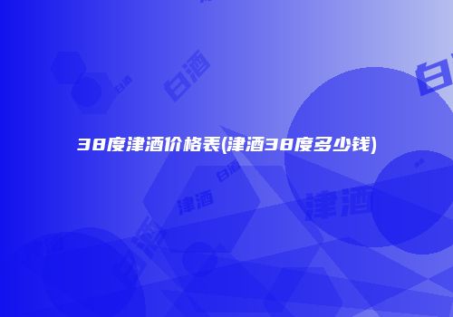 38度津酒价格表(津酒38度多少钱)
