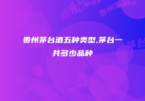 贵州茅台酒五种类型,茅台一共多少品种