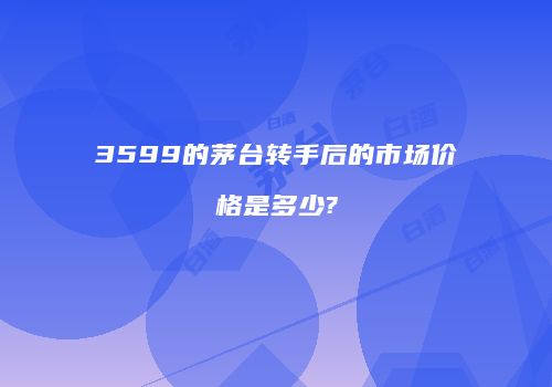 3599的茅台转手后的市场价格是多少?