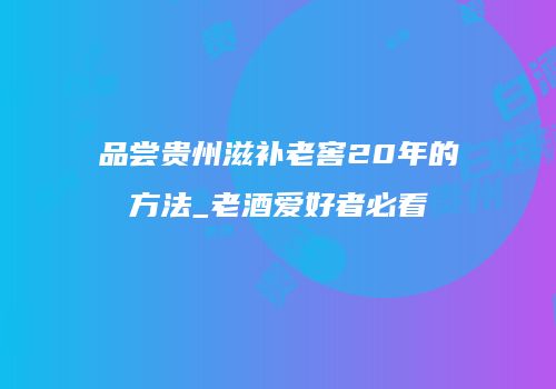 品尝贵州滋补老窖20年的方法_老酒爱好者必看