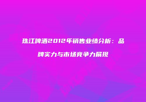 珠江啤酒2012年销售业绩分析：品牌实力与市场竞争力展现