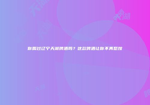 你喝过辽宁天湖啤酒吗？这款啤酒让你不再愁嫁