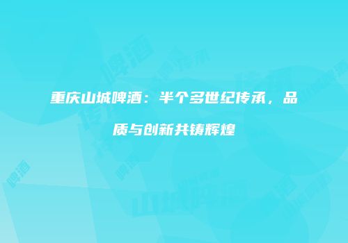 重庆山城啤酒：半个多世纪传承，品质与创新共铸辉煌