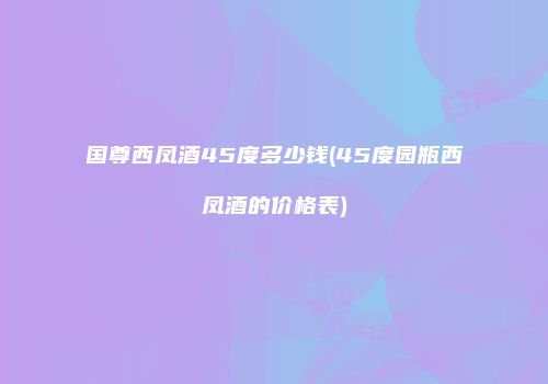 国尊西凤酒45度多少钱(45度园瓶西凤酒的价格表)