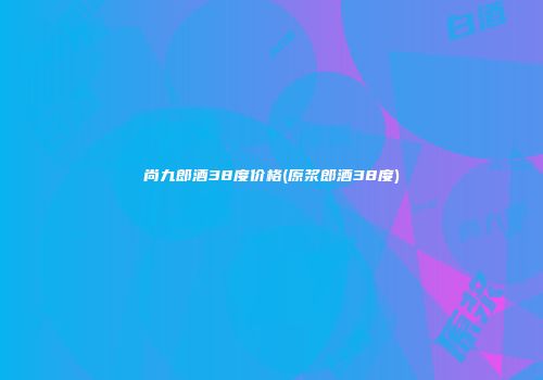 尚九郎酒38度价格(原浆郎酒38度)