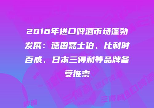 2016年进口啤酒市场蓬勃发展：德国嘉士伯、比利时百威、日本三得利等品牌备受推崇