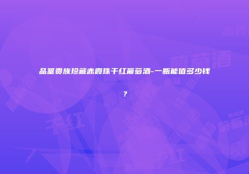品鉴贵族珍藏赤霞珠干红葡萄酒-一瓶能值多少钱？