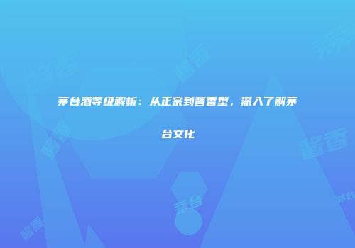 茅台酒等级解析：从正宗到酱香型，深入了解茅台文化