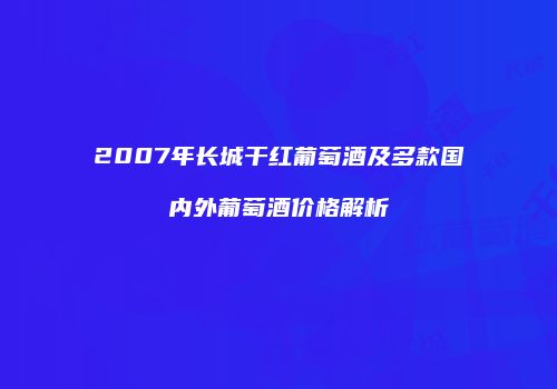 2007年长城干红葡萄酒及多款国内外葡萄酒价格解析