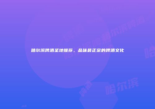 哈尔滨啤酒圣地推荐，品味最正宗的啤酒文化