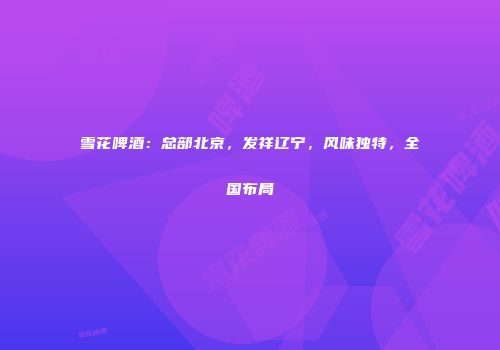 雪花啤酒：总部北京，发祥辽宁，风味独特，全国布局