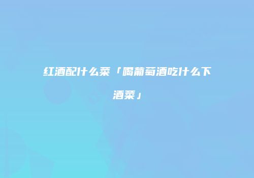 红酒配什么菜「喝葡萄酒吃什么下酒菜」