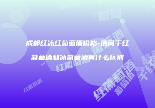 成都红冰红葡萄酒价格-请问干红葡萄酒和冰葡萄酒有什么区别