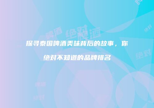 探寻泰国啤酒美味背后的故事，你绝对不知道的品牌排名