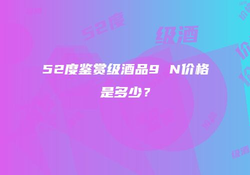 52度鉴赏级酒品9 N价格是多少？