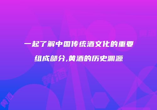 一起了解中国传统酒文化的重要组成部分,黄酒的历史渊源