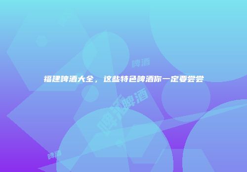 福建啤酒大全，这些特色啤酒你一定要尝尝