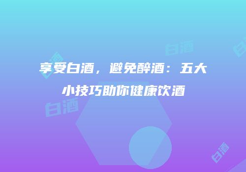 享受白酒，避免醉酒：五大小技巧助你健康饮酒