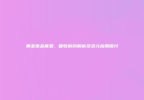 黄金饰品寓意、回收利润解析及多元应用探讨