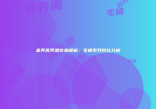 金荞苦荞酒价格解析：毛铺系列对比分析