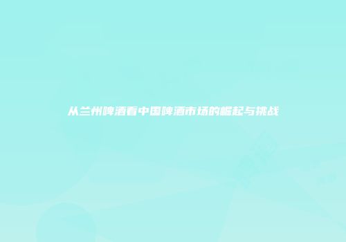 从兰州啤酒看中国啤酒市场的崛起与挑战
