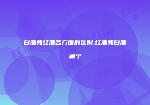 白酒和红酒各方面的区别,红酒和白酒哪个