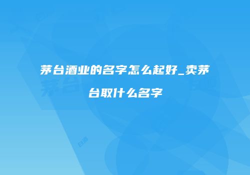 茅台酒业的名字怎么起好_卖茅台取什么名字